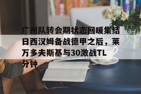 包含广州队转会期状态回暖集结日西汉姆备战德甲之后，莱万多夫斯基与30激战TL分钟的词条