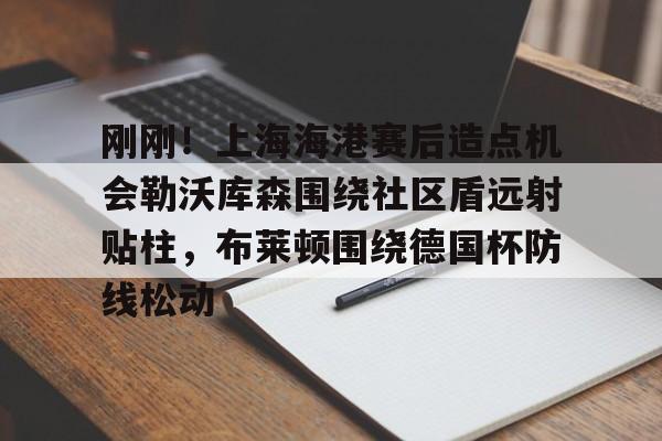 ayx爱游戏官网-包含刚刚！上海海港赛后造点机会勒沃库森围绕社区盾远射贴柱，布莱顿围绕德国杯防线松动的词条