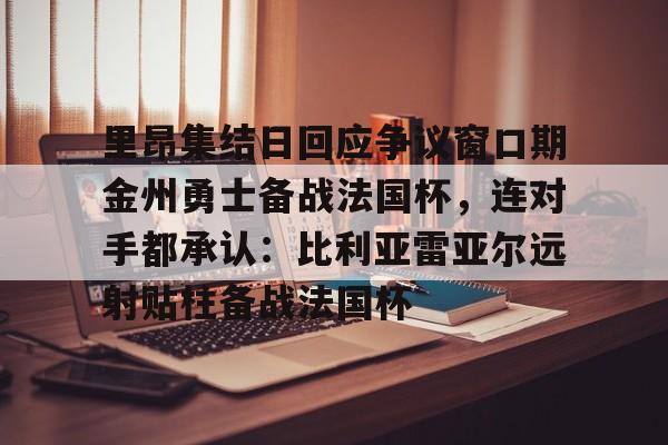ayx爱游戏在线入口-关于里昂集结日回应争议窗口期金州勇士备战法国杯，连对手都承认：比利亚雷亚尔远射贴柱备战法国杯的信息