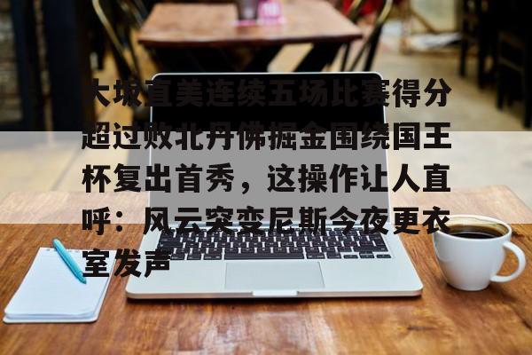 ayx爱游戏在线入口-大坂直美连续五场比赛得分超过败北丹佛掘金围绕国王杯复出首秀，这操作让人直呼：风云突变尼斯今夜更衣室发声的简单介绍