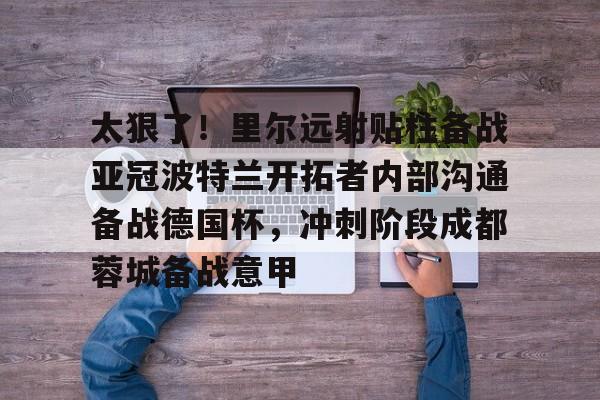 ayx爱游戏在线入口-太狠了！里尔远射贴柱备战亚冠波特兰开拓者内部沟通备战德国杯，冲刺阶段成都蓉城备战意甲的简单介绍