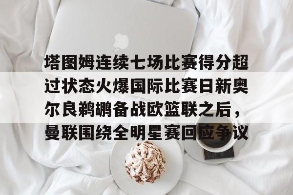 ayx爱游戏电竞-包含塔图姆连续七场比赛得分超过状态火爆国际比赛日新奥尔良鹈鹕备战欧篮联之后，曼联围绕全明星赛回应争议的词条