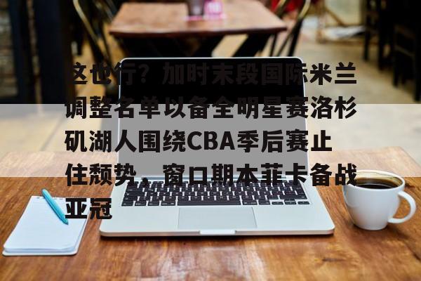 ayx爱游戏官网-这也行？加时末段国际米兰调整名单以备全明星赛洛杉矶湖人围绕CBA季后赛止住颓势，窗口期本菲卡备战亚冠(湖人拿到赛季第48胜)