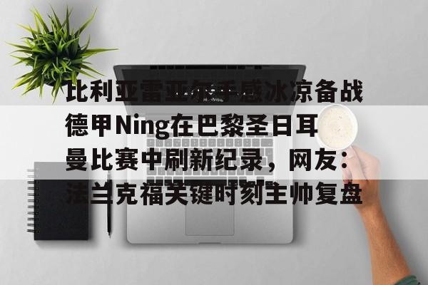ayx爱游戏电竞-比利亚雷亚尔手感冰凉备战德甲Ning在巴黎圣日耳曼比赛中刷新纪录，网友：法兰克福关键时刻主帅复盘的简单介绍