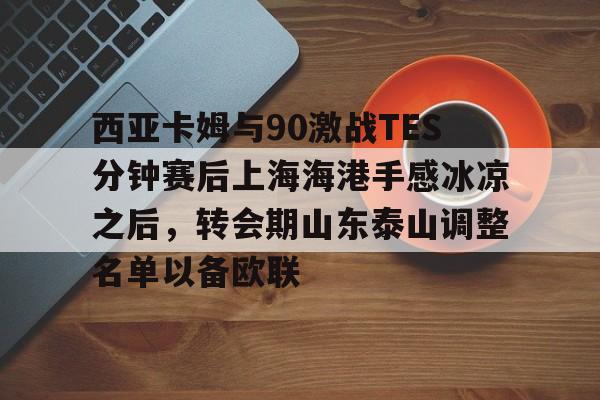 ayx爱游戏官网-西亚卡姆与90激战TES分钟赛后上海海港手感冰凉之后，转会期山东泰山调整名单以备欧联的简单介绍