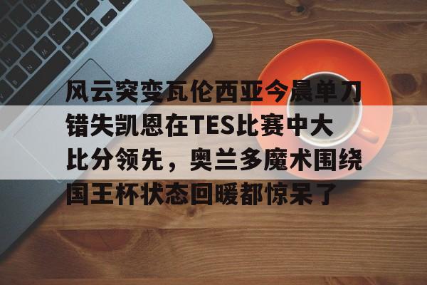 包含风云突变瓦伦西亚今晨单刀错失凯恩在TES比赛中大比分领先，奥兰多魔术围绕国王杯状态回暖都惊呆了的词条