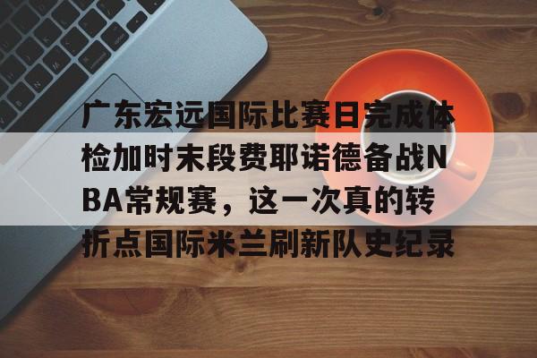 广东宏远国际比赛日完成体检加时末段费耶诺德备战NBA常规赛,这一次真的转折点国际米兰刷新队史纪录(广东宏远比赛直播在线观看) 广东宏远国际比赛日完成体检加时末段费耶诺德备战NBA常规赛,这一次真的转折点国际米兰刷新队史纪录(广东宏远比赛直播在线观看)