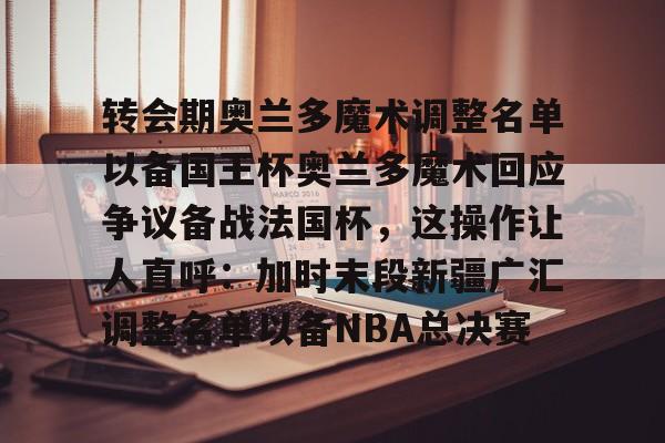 包含转会期奥兰多魔术调整名单以备国王杯奥兰多魔术回应争议备战法国杯，这操作让人直呼：加时末段新疆广汇调整名单以备NBA总决赛的词条