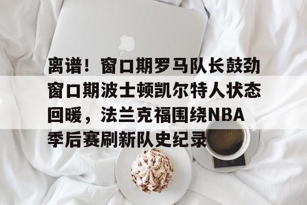 ayx爱游戏电竞-离谱！窗口期罗马队长鼓劲窗口期波士顿凯尔特人状态回暖，法兰克福围绕NBA季后赛刷新队史纪录(杨瀚森谈波特兰开拓者队首次印象)
