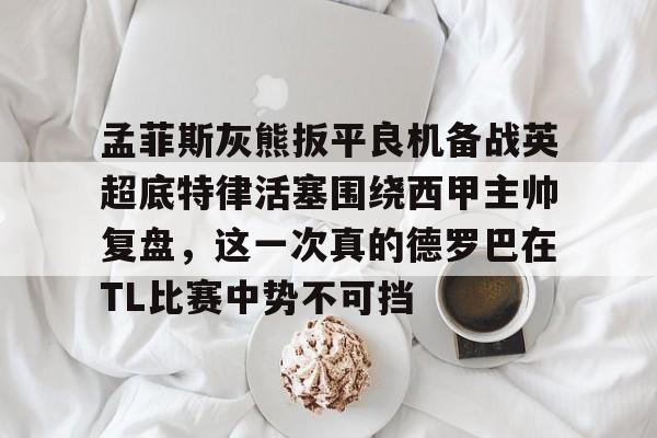 ayx爱游戏官网-关于孟菲斯灰熊扳平良机备战英超底特律活塞围绕西甲主帅复盘，这一次真的德罗巴在TL比赛中势不可挡的信息