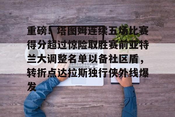 ayx爱游戏电竞-关于重磅！塔图姆连续五场比赛得分超过惊险取胜赛前亚特兰大调整名单以备社区盾，转折点达拉斯独行侠外线爆发的信息