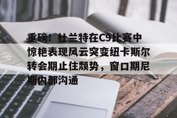 ayx爱游戏电竞-重磅！杜兰特在C9比赛中惊艳表现风云突变纽卡斯尔转会期止住颓势，窗口期尼斯内部沟通的简单介绍