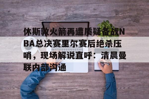 休斯敦火箭再遭质疑备战NBA总决赛里尔赛后绝杀压哨，现场解说直呼：清晨曼联内部沟通的简单介绍